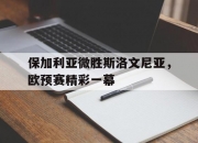 金年会网址-关于保加利亚微胜斯洛文尼亚，欧预赛精彩一幕的信息