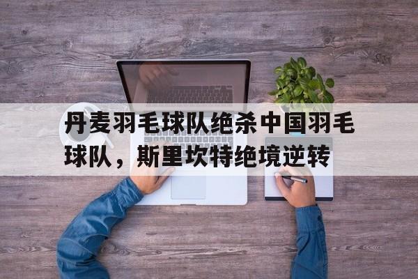 关于丹麦羽毛球队绝杀中国羽毛球队，斯里坎特绝境逆转的信息